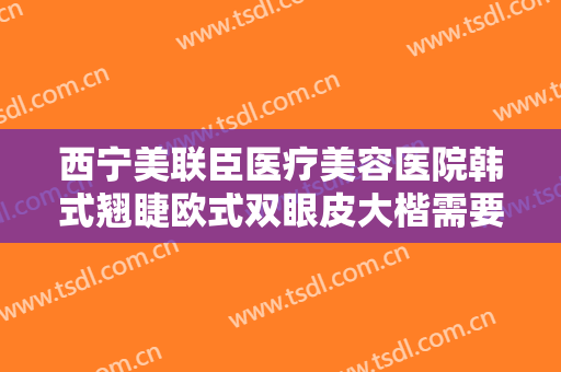 西宁美联臣医疗美容医院韩式翘睫欧式双眼皮大楷需要多少钱?靠谱吗?