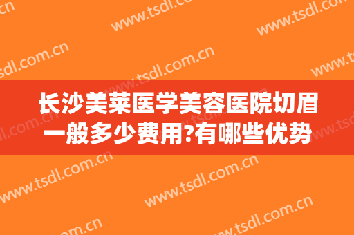 长沙美莱医学美容医院切眉一般多少费用?有哪些优势?(长沙美莱医疗整形美容医院)