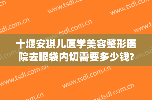 十堰安琪儿医学美容整形医院去眼袋内切需要多少钱?多长时间恢复?(十堰市安琪儿整形医院价目表)