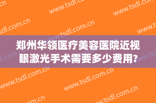 郑州华领医疗美容医院近视眼激光手术需要多少费用?靠谱吗?(郑州哪家激光近视手术)