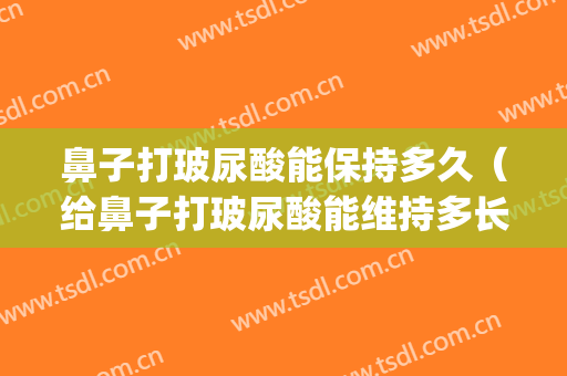 鼻子打玻尿酸能保持多久（给鼻子打玻尿酸能维持多长时间）(鼻子打了玻尿酸能维持多久)