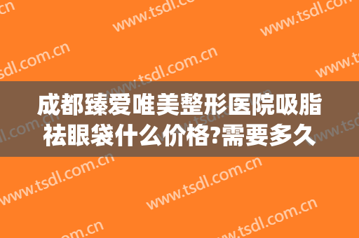 成都臻爱唯美整形医院吸脂祛眼袋什么价格?需要多久恢复?(成都华美祛眼袋多少钱)
