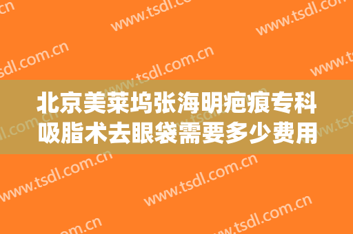 北京美莱坞张海明疤痕专科吸脂术去眼袋需要多少费用?效果怎么样?(吸脂去眼袋医院)