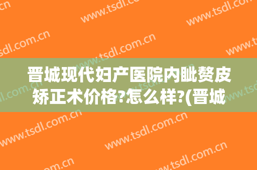 晋城现代妇产医院内眦赘皮矫正术价格?怎么样?(晋城现代妇产医院内眦赘皮矫正术价格?怎么样报销)