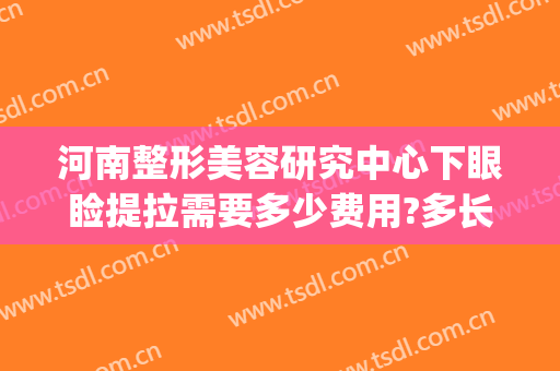 河南整形美容研究中心下眼睑提拉需要多少费用?多长时间恢复?(面部提拉费用)