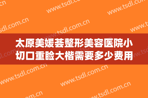 太原美媛荟整形美容医院小切口重睑大楷需要多少费用?有哪些优势?(太原美媛荟整形贵吗)