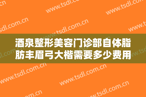 酒泉整形美容门诊部自体脂肪丰眉弓大楷需要多少费用?靠谱吗?