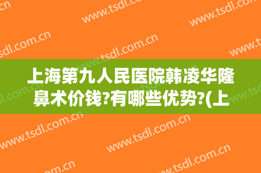 上海第九人民医院韩凌华隆鼻术价钱?有哪些优势?(上海第九人民医院 隆鼻价格是多少)
