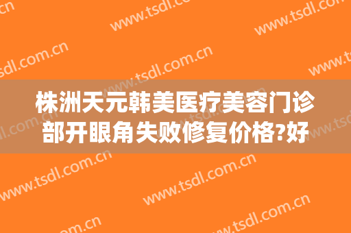 株洲天元韩美医疗美容门诊部开眼角失败修复价格?好不好?(株洲韩美医疗美容医院怎么样)