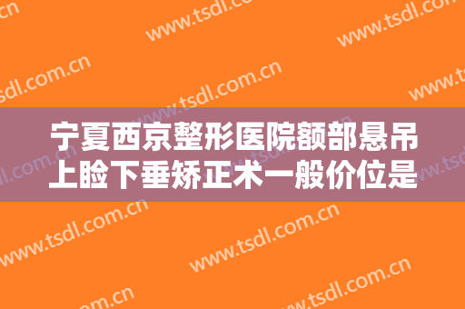 宁夏西京整形医院额部悬吊上睑下垂矫正术一般价位是多少钱?可靠吗?