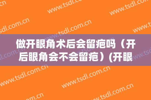 做开眼角术后会留疤吗（开后眼角会不会留疤）(开眼角一定会留疤吗)