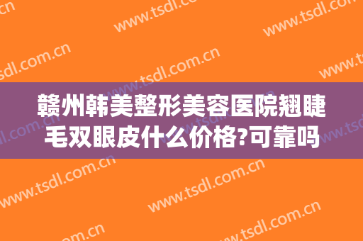 赣州韩美整形美容医院翘睫毛双眼皮什么价格?可靠吗?(赣州哪里割双眼皮好)