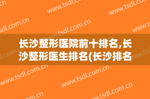 长沙整形医院前十排名,长沙整形医生排名(长沙排名前十的整形医院)