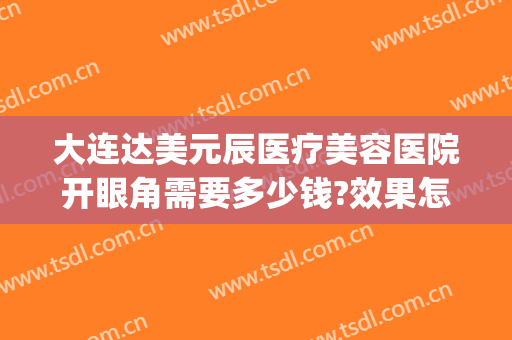 大连达美元辰医疗美容医院开眼角需要多少钱?效果怎么样?(大连眼睛整形医院)