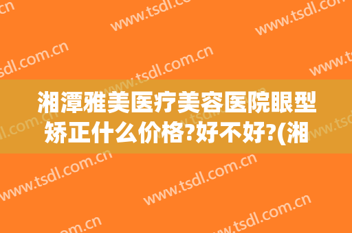 湘潭雅美医疗美容医院眼型矫正什么价格?好不好?(湘雅医院牙齿矫正多少钱)