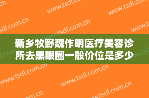 新乡牧野魏作明医疗美容诊所去黑眼圈一般价位是多少钱?贵不贵?