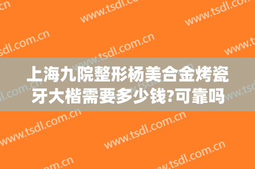 上海九院整形杨美合金烤瓷牙大楷需要多少钱?可靠吗?(上海九院整形牙齿多少钱)
