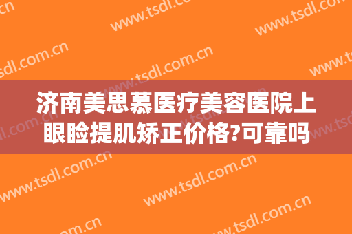 济南美思慕医疗美容医院上眼睑提肌矫正价格?可靠吗?(济南美思慕整形美容医院)