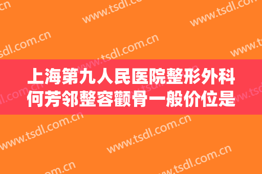 上海第九人民医院整形外科何芳邻整容颧骨一般价位是多少?贵不贵?(上海九院整形医生介绍)