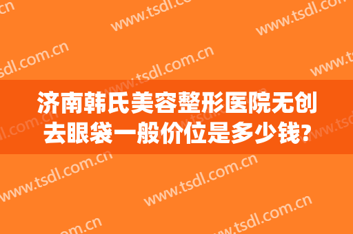 济南韩氏美容整形医院无创去眼袋一般价位是多少钱?靠谱吗?(韩式无痕祛眼袋术价格)