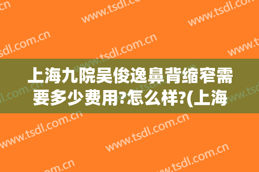 上海九院吴俊逸鼻背缩窄需要多少费用?怎么样?(上海九院鼻翼缩小手术价格)