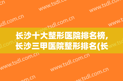 长沙十大整形医院排名榜,长沙三甲医院整形排名(长沙整形公立医院排名前十)