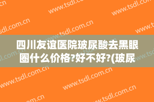 四川友谊医院玻尿酸去黑眼圈什么价格?好不好?(玻尿酸去黑眼圈多少钱)