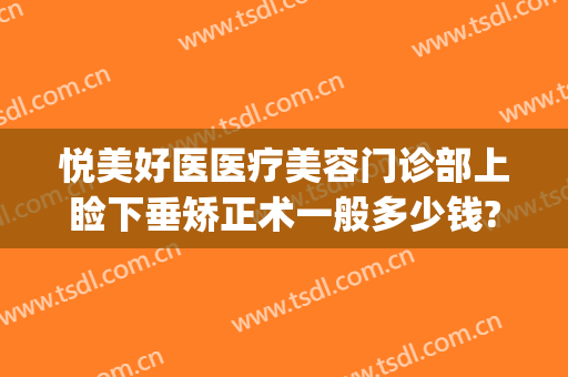 悦美好医医疗美容门诊部上睑下垂矫正术一般多少钱?可靠吗?(上睑下垂矫正医院)