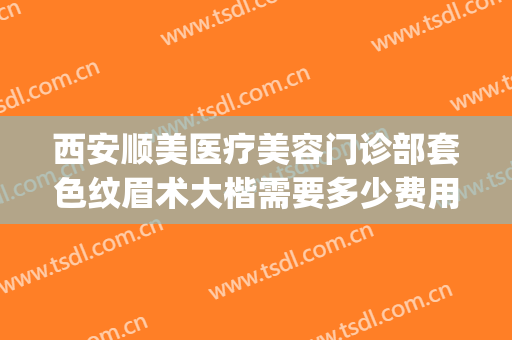 西安顺美医疗美容门诊部套色纹眉术大楷需要多少费用?效果怎么样?(顺医美医疗美容门诊部怎么样)