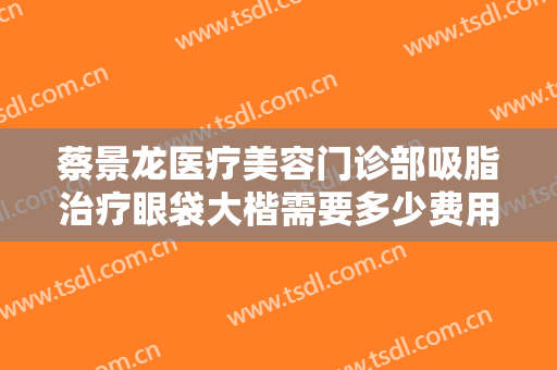 蔡景龙医疗美容门诊部吸脂治疗眼袋大楷需要多少费用?怎么样?