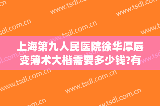 上海第九人民医院徐华厚唇变薄术大楷需要多少钱?有哪些优势?(上海九院厚唇改薄哪个医生好)