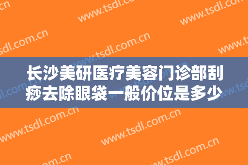 长沙美研医疗美容门诊部刮痧去除眼袋一般价位是多少?需要多久恢复?