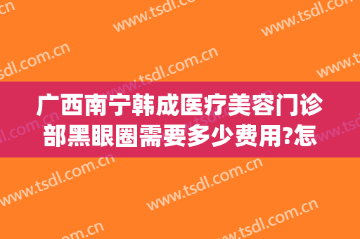 广西南宁韩成医疗美容门诊部黑眼圈需要多少费用?怎么样?(南宁韩成整形医院哪位医生好)