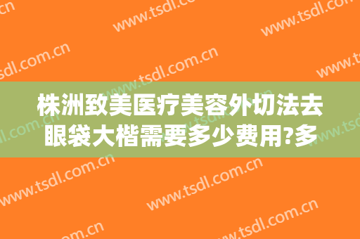 株洲致美医疗美容外切法去眼袋大楷需要多少费用?多长时间恢复?(重庆割眼袋手术费一般是多少)