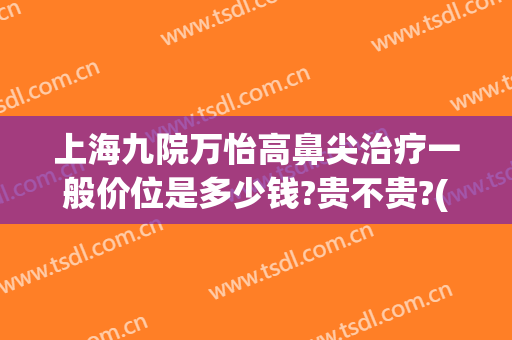 上海九院万怡高鼻尖治疗一般价位是多少钱?贵不贵?(上海九院鼻综合多少钱)