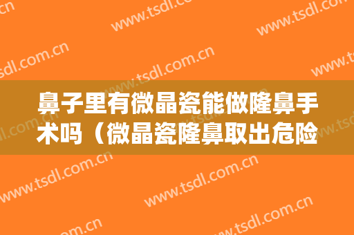 鼻子里有微晶瓷能做隆鼻手术吗（微晶瓷隆鼻取出危险吗）(鼻子打的微晶瓷可以取出来吗)