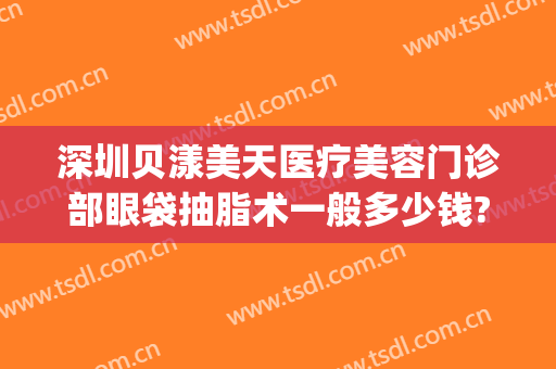 深圳贝漾美天医疗美容门诊部眼袋抽脂术一般多少钱?有哪些优势?(广州贝漾美天医疗美容)