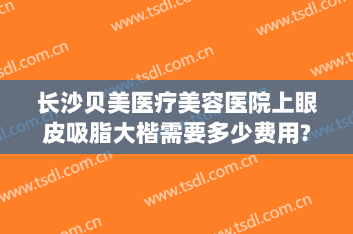 长沙贝美医疗美容医院上眼皮吸脂大楷需要多少费用?需要多久恢复?(长沙吸脂整形美容医院)