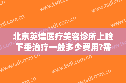 北京英煌医疗美容诊所上睑下垂治疗一般多少费用?需要多久恢复?(北京英煌医疗美容好不好)