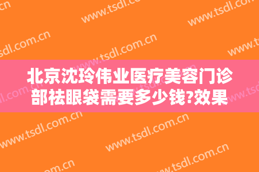 北京沈玲伟业医疗美容门诊部祛眼袋需要多少钱?效果怎么样?
