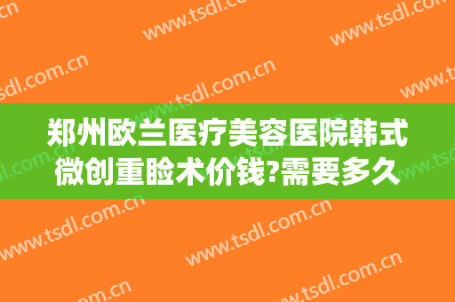 郑州欧兰医疗美容医院韩式微创重睑术价钱?需要多久恢复?(郑州权威修复整形医院)