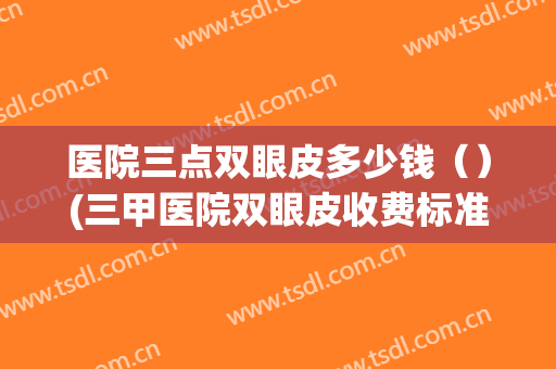医院三点双眼皮多少钱（）(三甲医院双眼皮收费标准明细)
