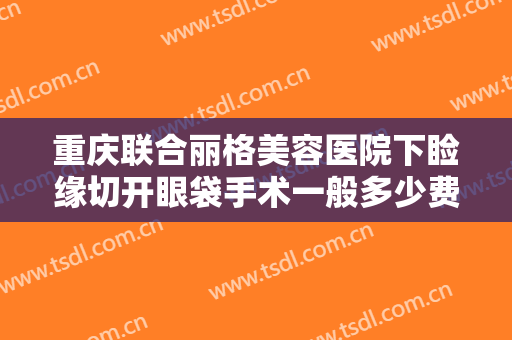 重庆联合丽格美容医院下睑缘切开眼袋手术一般多少费用?多长时间恢复?