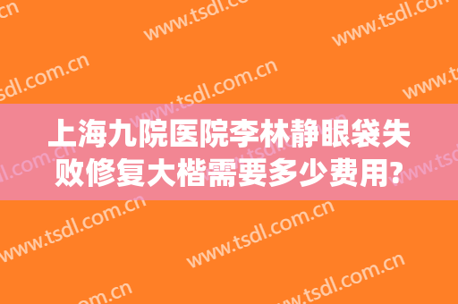 上海九院医院李林静眼袋失败修复大楷需要多少费用?需要多久恢复?(上海九院眼袋修复多少钱)