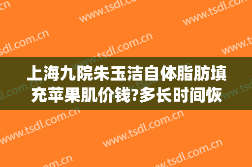 上海九院朱玉洁自体脂肪填充苹果肌价钱?多长时间恢复?(上海第九人民医院脂肪填充专家)