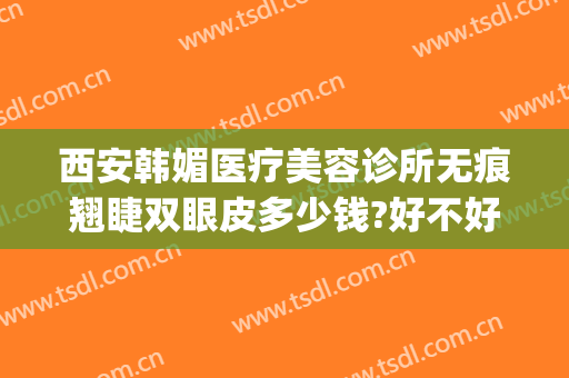 西安韩媚医疗美容诊所无痕翘睫双眼皮多少钱?好不好?(西安韩美整形美容医院是正规医院吗)