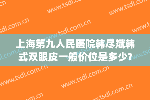 上海第九人民医院韩尽斌韩式双眼皮一般价位是多少?需要多久恢复?(上海九院韩式三点双眼皮)