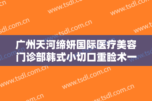 广州天河缔妍国际医疗美容门诊部韩式小切口重睑术一般多少钱?靠谱吗?