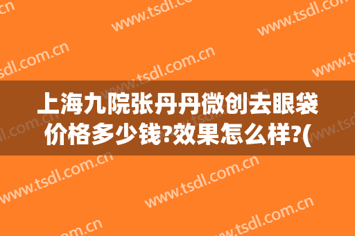 上海九院张丹丹微创去眼袋价格多少钱?效果怎么样?(上海九院做眼袋大概多少钱)