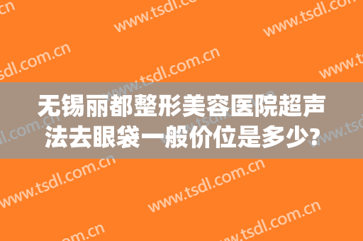 无锡丽都整形美容医院超声法去眼袋一般价位是多少?好不好?(无锡丽都整形医院电话号码)